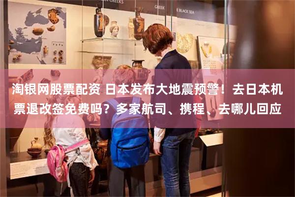 淘银网股票配资 日本发布大地震预警！去日本机票退改签免费吗？多家航司、携程、去哪儿回应