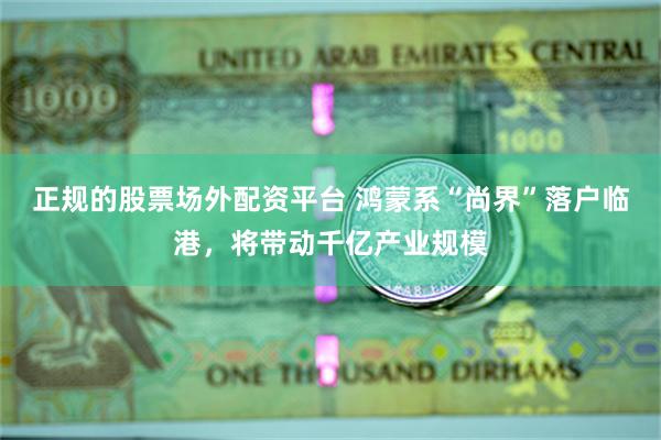 正规的股票场外配资平台 鸿蒙系“尚界”落户临港，将带动千亿产业规模