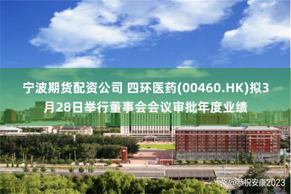 宁波期货配资公司 四环医药(00460.HK)拟3月28日举行董事会会议审批年度业绩