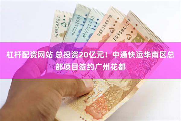 杠杆配资网站 总投资20亿元！中通快运华南区总部项目签约广州花都