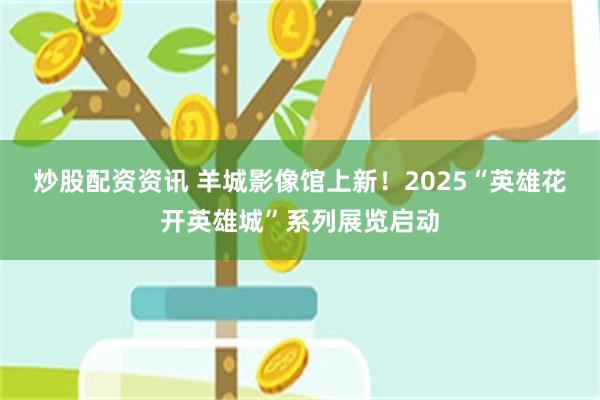 炒股配资资讯 羊城影像馆上新！2025“英雄花开英雄城”系列展览启动