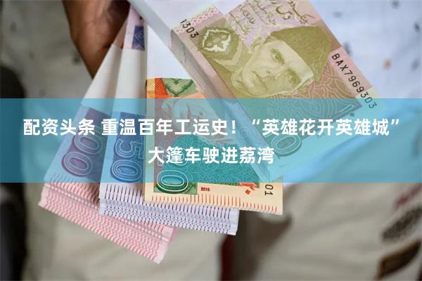 配资头条 重温百年工运史！“英雄花开英雄城”大篷车驶进荔湾