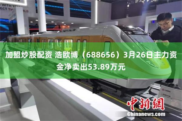 加盟炒股配资 浩欧博（688656）3月26日主力资金净卖出53.89万元