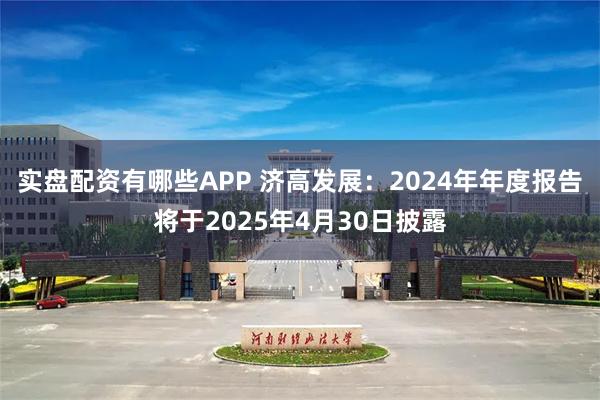 实盘配资有哪些APP 济高发展：2024年年度报告将于2025年4月30日披露