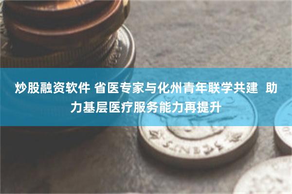 炒股融资软件 省医专家与化州青年联学共建  助力基层医疗服务能力再提升