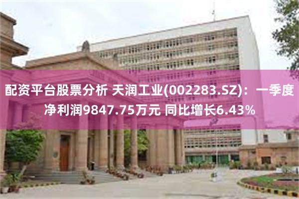 配资平台股票分析 天润工业(002283.SZ)：一季度净利润9847.75万元 同比增长6.43%