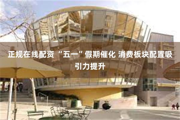 正规在线配资 “五一”假期催化 消费板块配置吸引力提升