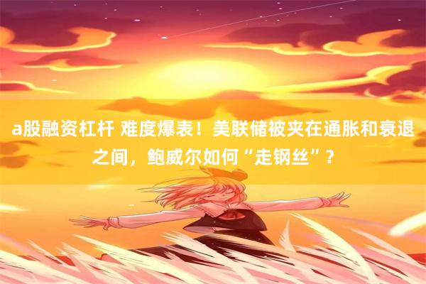 a股融资杠杆 难度爆表！美联储被夹在通胀和衰退之间，鲍威尔如何“走钢丝”？