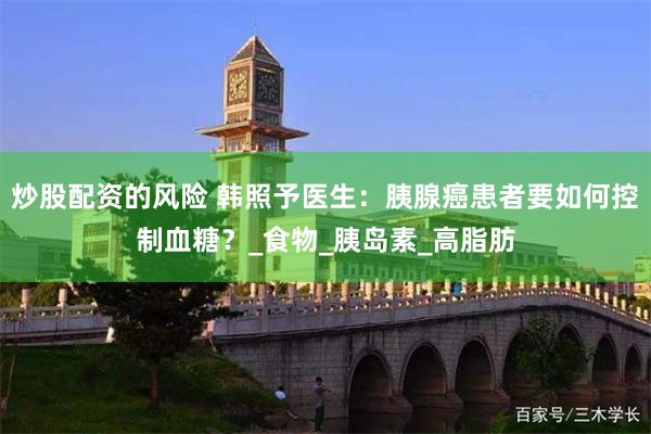 炒股配资的风险 韩照予医生：胰腺癌患者要如何控制血糖？_食物_胰岛素_高脂肪