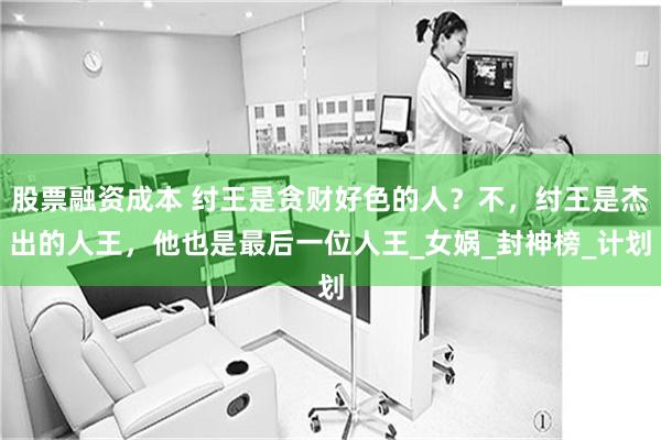 股票融资成本 纣王是贪财好色的人？不，纣王是杰出的人王，他也是最后一位人王_女娲_封神榜_计划