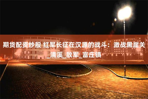 期货配资炒股 红军长征在汉源的战斗：激战黑崖关_清溪_敌军_富庄镇