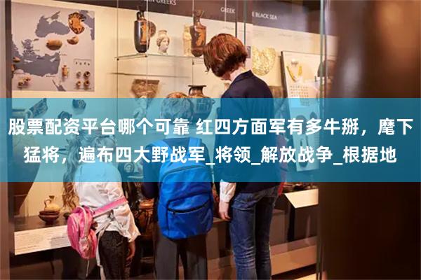 股票配资平台哪个可靠 红四方面军有多牛掰，麾下猛将，遍布四大野战军_将领_解放战争_根据地