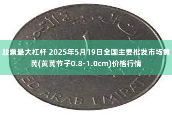 股票最大杠杆 2025年5月19日全国主要批发市场黄芪(黄芪节子0.8-1.0cm)价格行情