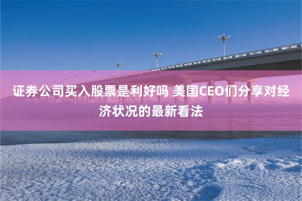 证券公司买入股票是利好吗 美国CEO们分享对经济状况的最新看法