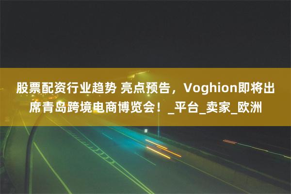 股票配资行业趋势 亮点预告，Voghion即将出席青岛跨境电商博览会！_平台_卖家_欧洲