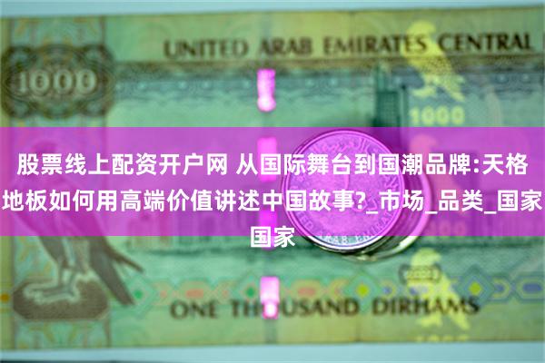 股票线上配资开户网 从国际舞台到国潮品牌:天格地板如何用高端价值讲述中国故事?_市场_品类_国家
