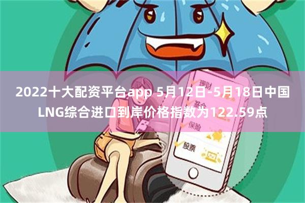 2022十大配资平台app 5月12日-5月18日中国LNG综合进口到岸价格指数为122.59点