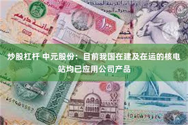 炒股杠杆 中元股份：目前我国在建及在运的核电站均已应用公司产品