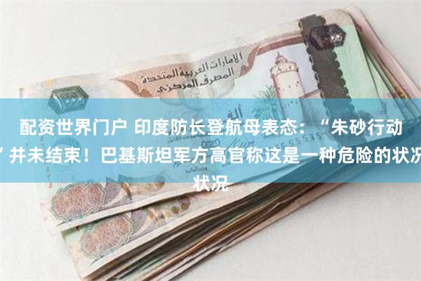 配资世界门户 印度防长登航母表态：“朱砂行动”并未结束！巴基斯坦军方高官称这是一种危险的状况