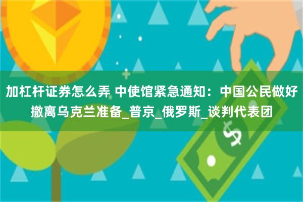 加杠杆证券怎么弄 中使馆紧急通知：中国公民做好撤离乌克兰准备_普京_俄罗斯_谈判代表团