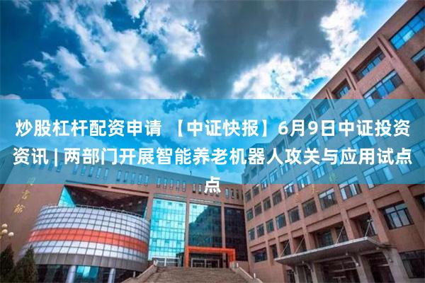 炒股杠杆配资申请 【中证快报】6月9日中证投资资讯 | 两部门开展智能养老机器人攻关与应用试点