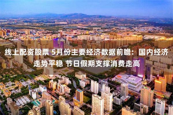 线上配资股票 5月份主要经济数据前瞻：国内经济走势平稳 节日假期支撑消费走高