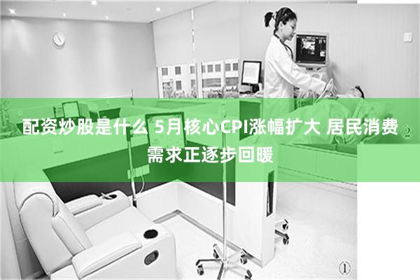 配资炒股是什么 5月核心CPI涨幅扩大 居民消费需求正逐步回暖