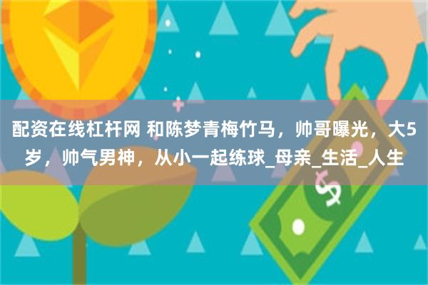 配资在线杠杆网 和陈梦青梅竹马，帅哥曝光，大5岁，帅气男神，从小一起练球_母亲_生活_人生