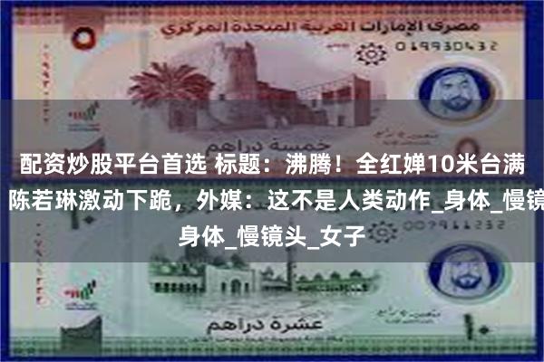 配资炒股平台首选 标题：沸腾！全红婵10米台满分夺冠，陈若琳激动下跪，外媒：这不是人类动作_身体_慢镜头_女子