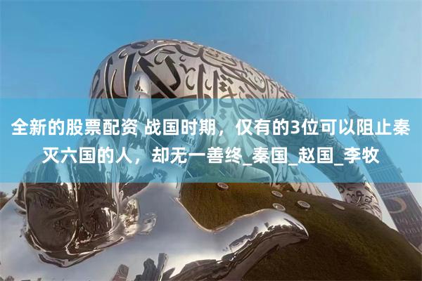 全新的股票配资 战国时期，仅有的3位可以阻止秦灭六国的人，却无一善终_秦国_赵国_李牧