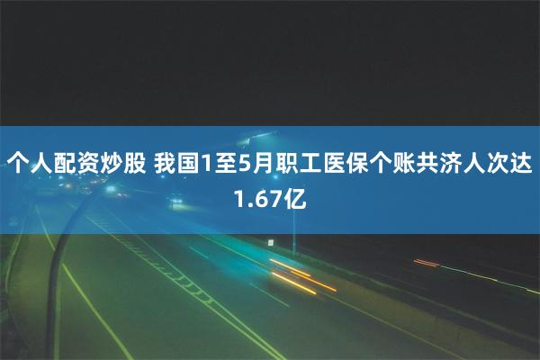 个人配资炒股 我国1至5月职工医保个账共济人次达1.67亿