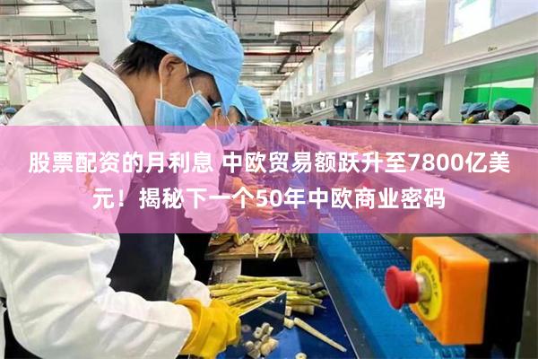 股票配资的月利息 中欧贸易额跃升至7800亿美元！揭秘下一个50年中欧商业密码