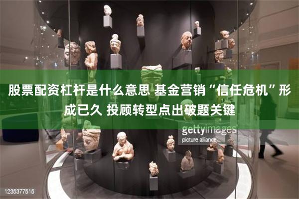股票配资杠杆是什么意思 基金营销“信任危机”形成已久 投顾转型点出破题关键