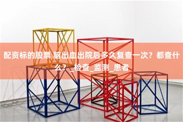 配资标的股票 脑出血出院后多久复查一次？都查什么？_检查_监测_患者