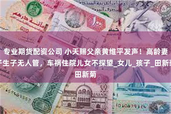 专业期货配资公司 小天赐父亲黄维平发声！高龄妻子生子无人管，车祸住院儿女不探望_女儿_孩子_田新菊