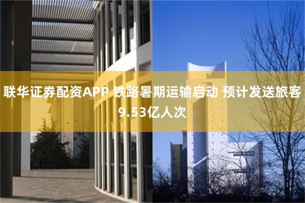 联华证券配资APP 铁路暑期运输启动 预计发送旅客9.53亿人次