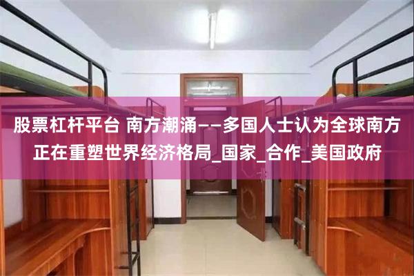 股票杠杆平台 南方潮涌——多国人士认为全球南方正在重塑世界经济格局_国家_合作_美国政府