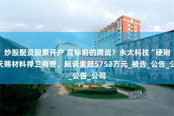 炒股配资股票开户 竞标前的商战？永太科技“硬刚”天赐材料捍卫商誉，起诉索赔5752万元_被告_公告_公司