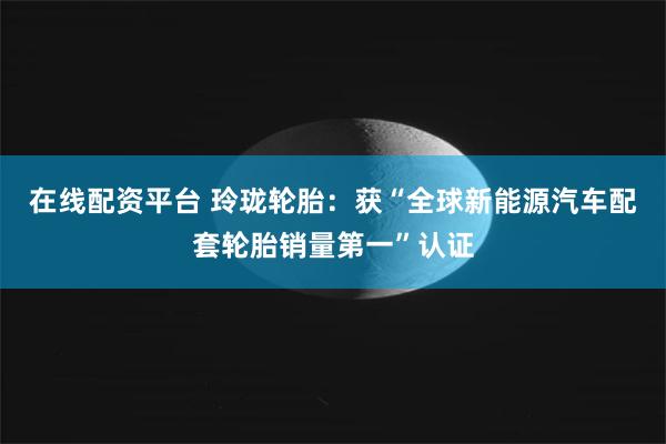 在线配资平台 玲珑轮胎：获“全球新能源汽车配套轮胎销量第一”认证