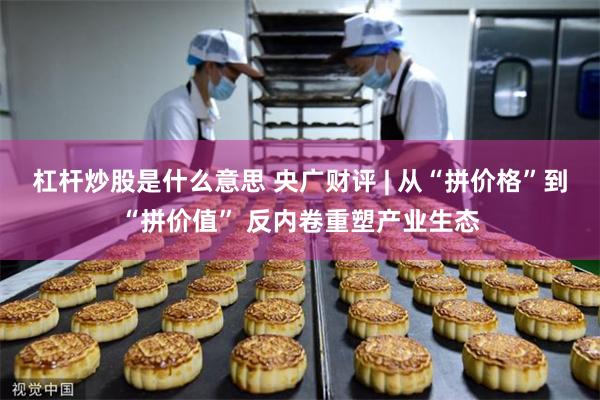 杠杆炒股是什么意思 央广财评 | 从“拼价格”到“拼价值” 反内卷重塑产业生态