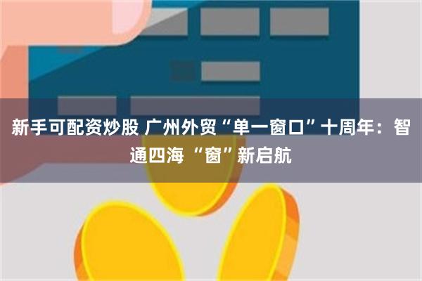 新手可配资炒股 广州外贸“单一窗口”十周年：智通四海 “窗”新启航