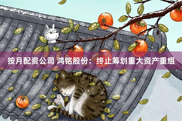 按月配资公司 鸿铭股份：终止筹划重大资产重组