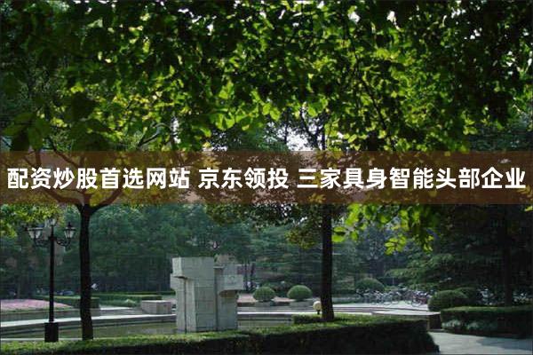 配资炒股首选网站 京东领投 三家具身智能头部企业