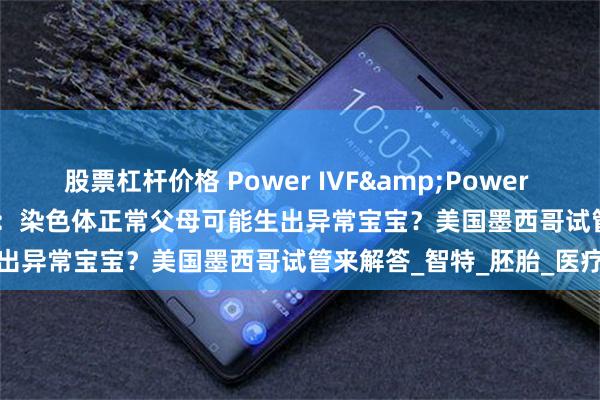 股票杠杆价格 Power IVF&Power Fertility墨西哥试管冻卵：染色体正常父母可能生出异常宝宝？美国墨西哥试管来解答_智特_胚胎_医疗