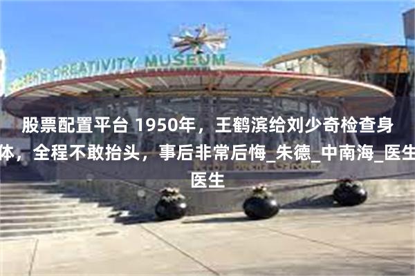 股票配置平台 1950年，王鹤滨给刘少奇检查身体，全程不敢抬头，事后非常后悔_朱德_中南海_医生