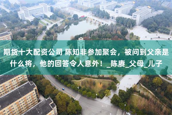 期货十大配资公司 陈知非参加聚会，被问到父亲是什么将，他的回答令人意外！_陈赓_父母_儿子