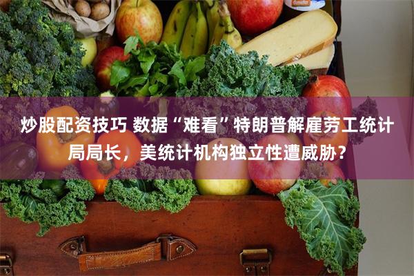 炒股配资技巧 数据“难看”特朗普解雇劳工统计局局长，美统计机构独立性遭威胁？