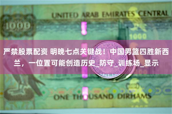 严禁股票配资 明晚七点关键战！中国男篮四胜新西兰，一位置可能创造历史_防守_训练场_显示