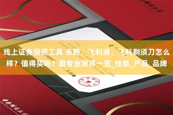 线上证券投资工具 未野、飞利浦、飞科剃须刀怎么样？值得买吗？超专业测评一览_性能_产品_品牌
