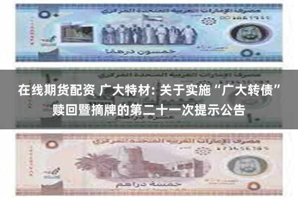 在线期货配资 广大特材: 关于实施“广大转债”赎回暨摘牌的第二十一次提示公告